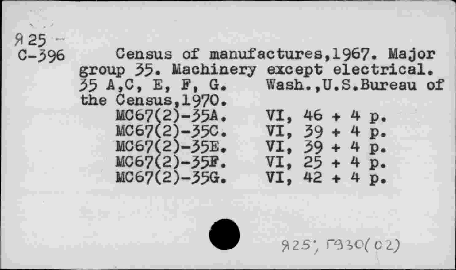 ﻿#25 C-39&
Census of manufactures,1967. Major
group 55» Machinery 55 A,C, E, F, G. the Census,1970.
MC67Ç2)-35A.
MC67(2)-35C.
MC67(2)-55E.
MC67(2)-35F.
MC67(2)-35G.
except electrical.
Wash.,U.S.Bureau of
VI,	46	+	4	p.
VI,	39	+	4	p.
VI,	39	+	4	p.
VI,	25	+	4	p.
VI,	42	+	4	p.
^2s-